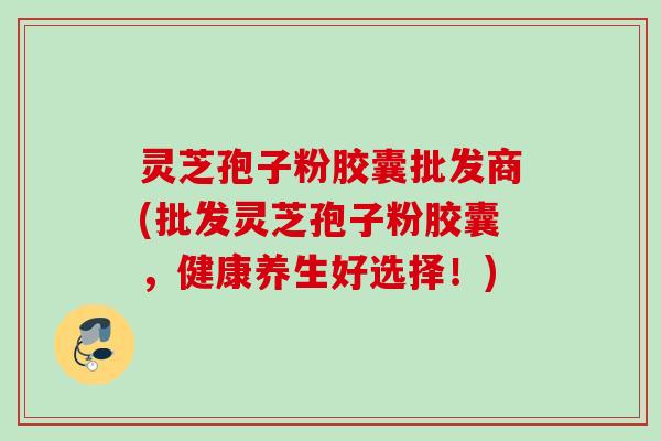 灵芝孢子粉胶囊批发商(批发灵芝孢子粉胶囊，健康养生好选择！)