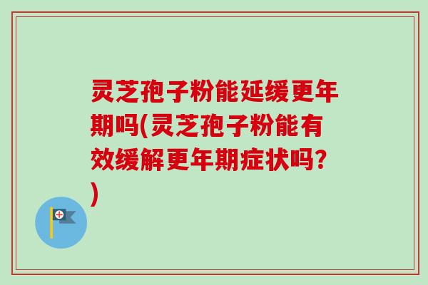 灵芝孢子粉能延缓更年期吗(灵芝孢子粉能有效缓解更年期症状吗？)