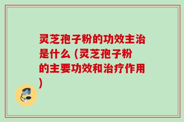 灵芝孢子粉的功效主治是什么 (灵芝孢子粉的主要功效和治疗作用)