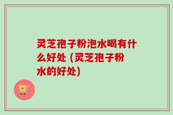 灵芝孢子粉泡水喝有什么好处 (灵芝孢子粉水的好处)