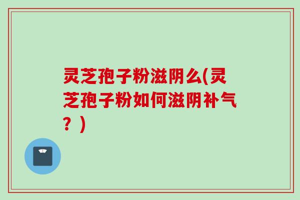 灵芝孢子粉滋阴么(灵芝孢子粉如何滋阴补气？)