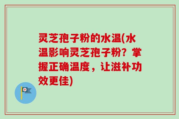 灵芝孢子粉的水温(水温影响灵芝孢子粉？掌握正确温度，让滋补功效更佳)