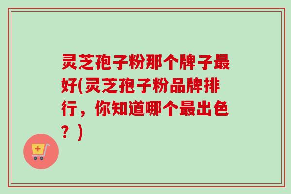 灵芝孢子粉那个牌子最好(灵芝孢子粉品牌排行，你知道哪个最出色？)