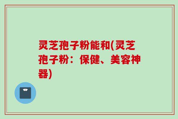 灵芝孢子粉能和(灵芝孢子粉:保健、美容神器) 灵芝孢子粉能和(灵芝孢子粉:保健、美容神器)