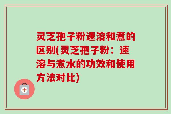 灵芝孢子粉速溶和煮的区别(灵芝孢子粉：速溶与煮水的功效和使用方法对比)