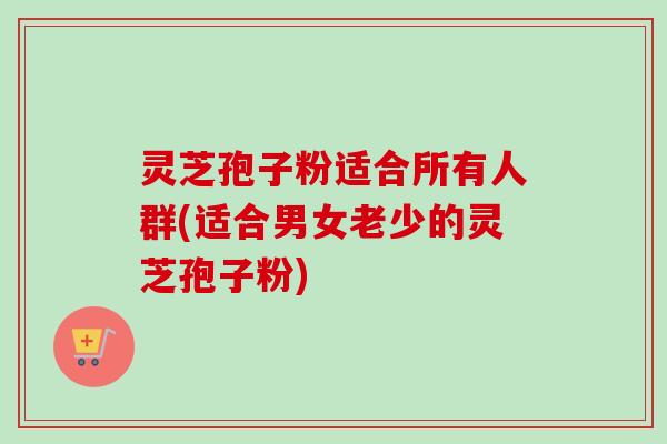 灵芝孢子粉适合所有人群(适合男女老少的灵芝孢子粉)