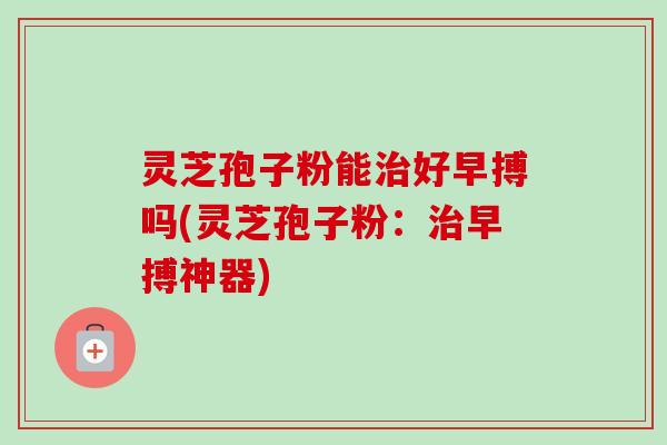灵芝孢子粉能治好早搏吗(灵芝孢子粉：治早搏神器)