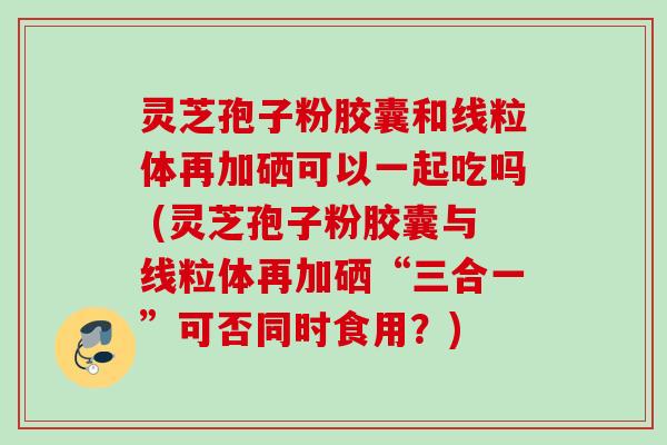 灵芝孢子粉胶囊和线粒体再加硒可以一起吃吗 (灵芝孢子粉胶囊与线粒体再加硒“三合一”可否同时食用?) 灵芝孢子粉胶囊和线粒体再加硒可以一起吃吗 (灵芝孢子粉胶囊与线粒体再加硒“三合一”可否同时食用?)