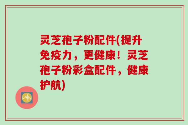 灵芝孢子粉配件(提升免疫力，更健康！灵芝孢子粉彩盒配件，健康护航)