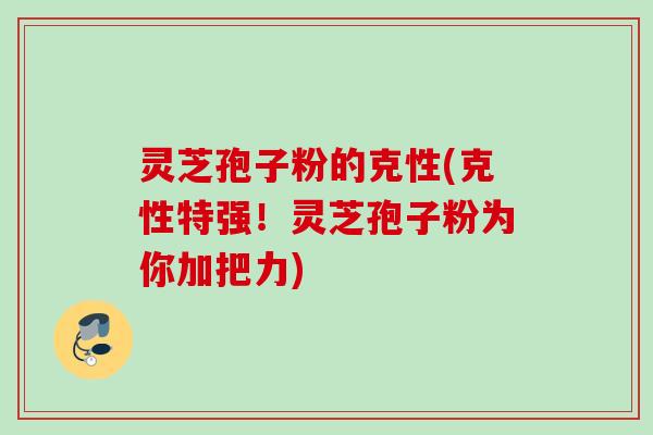 灵芝孢子粉的克性(克性特强！灵芝孢子粉为你加把力)