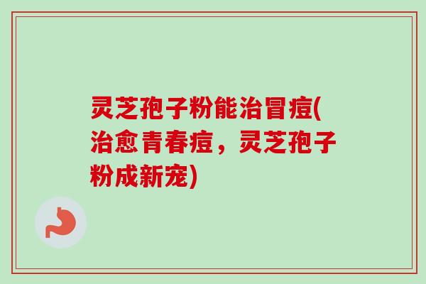 灵芝孢子粉能治冒痘(治愈青春痘，灵芝孢子粉成新宠)