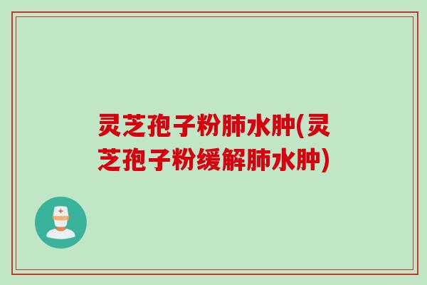 灵芝孢子粉肺水肿(灵芝孢子粉缓解肺水肿)