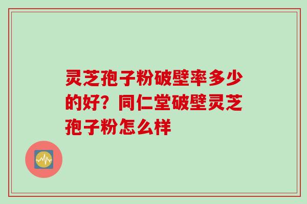 灵芝孢子粉破壁率多少的好？同仁堂破壁灵芝孢子粉怎么样