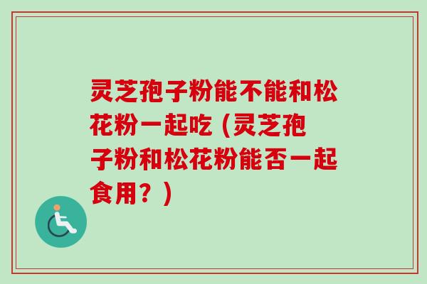 灵芝孢子粉能不能和松花粉一起吃 (灵芝孢子粉和松花粉能否一起食用？)