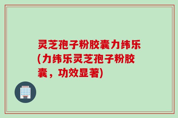 灵芝孢子粉胶囊力纬乐(力纬乐灵芝孢子粉胶囊,功效显著) 灵芝孢子粉胶囊力纬乐(力纬乐灵芝孢子粉胶囊,功效显著)