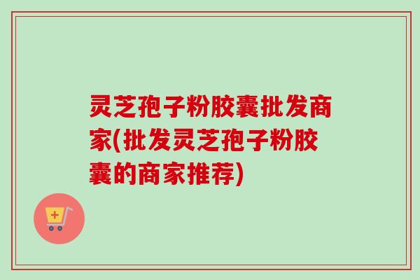灵芝孢子粉胶囊批发商家(批发灵芝孢子粉胶囊的商家推荐)