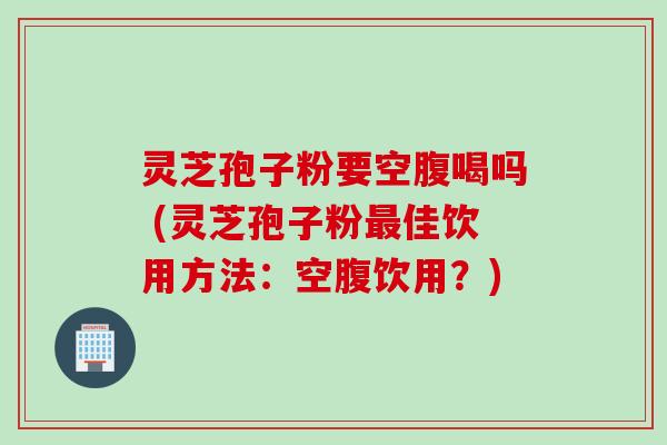 灵芝孢子粉要空腹喝吗 (灵芝孢子粉最佳饮用方法：空腹饮用？)