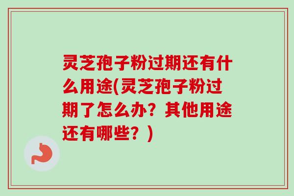 灵芝孢子粉过期还有什么用途(灵芝孢子粉过期了怎么办？其他用途还有哪些？)