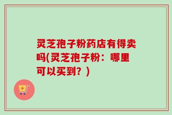 灵芝孢子粉药店有得卖吗(灵芝孢子粉:哪里可以买到?) 灵芝孢子粉药店有得卖吗(灵芝孢子粉:哪里可以买到?)