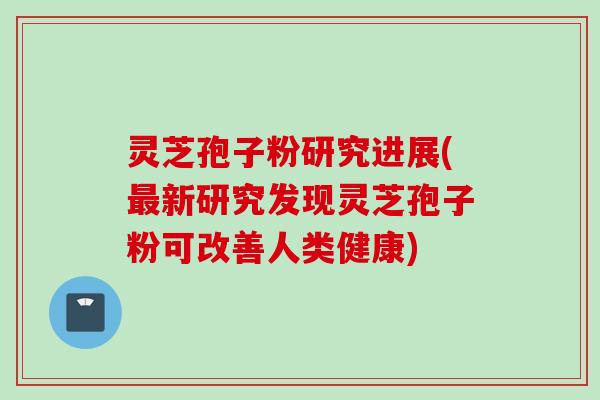 灵芝孢子粉研究进展(最新研究发现灵芝孢子粉可改善人类健康)