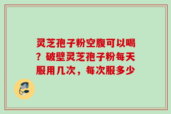 灵芝孢子粉空腹可以喝？破壁灵芝孢子粉每天服用几次，每次服多少