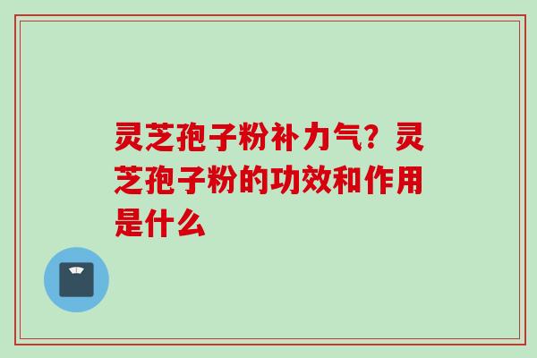灵芝孢子粉补力气？灵芝孢子粉的功效和作用是什么