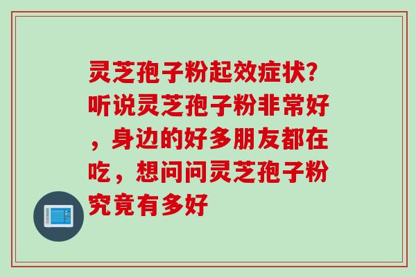 灵芝孢子粉起效症状？听说灵芝孢子粉非常好，身边的好多朋友都在吃，想问问灵芝孢子粉究竟有多好