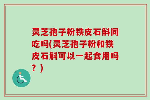 灵芝孢子粉铁皮石斛同吃吗(灵芝孢子粉和铁皮石斛可以一起食用吗？)