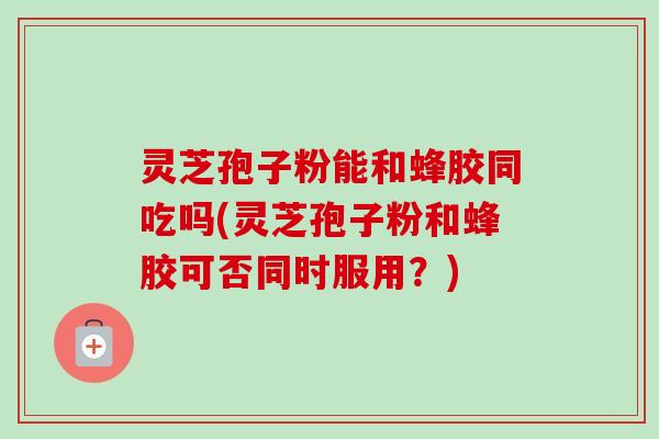 灵芝孢子粉能和蜂胶同吃吗(灵芝孢子粉和蜂胶可否同时服用？)
