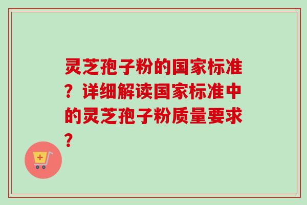 灵芝孢子粉的国家标准？详细解读国家标准中的灵芝孢子粉质量要求？