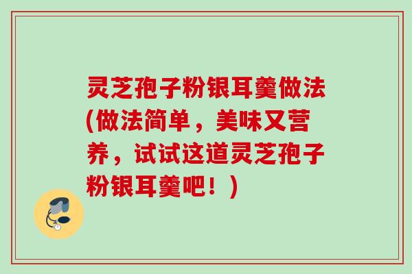 灵芝孢子粉银耳羹做法(做法简单，美味又营养，试试这道灵芝孢子粉银耳羹吧！)