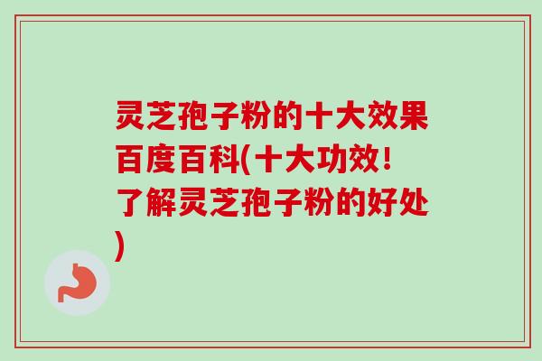 灵芝孢子粉的十大效果百度百科(十大功效！了解灵芝孢子粉的好处)