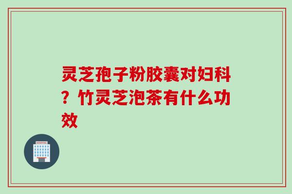 灵芝孢子粉胶囊对？竹灵芝泡茶有什么功效