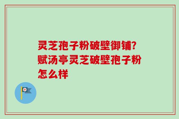 灵芝孢子粉破壁御铺？赋汤亭灵芝破壁孢子粉怎么样
