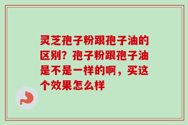 灵芝孢子粉跟孢子油的区别？孢子粉跟孢子油是不是一样的啊，买这个效果怎么样