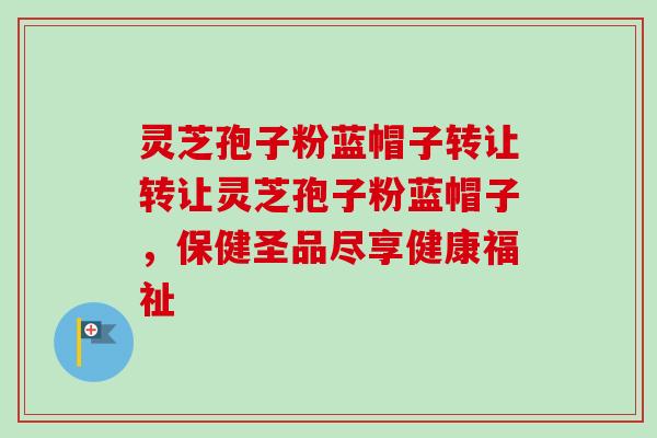 灵芝孢子粉蓝帽子转让转让灵芝孢子粉蓝帽子，保健圣品尽享健康福祉