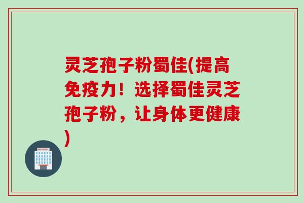 灵芝孢子粉蜀佳(提高免疫力！选择蜀佳灵芝孢子粉，让身体更健康)