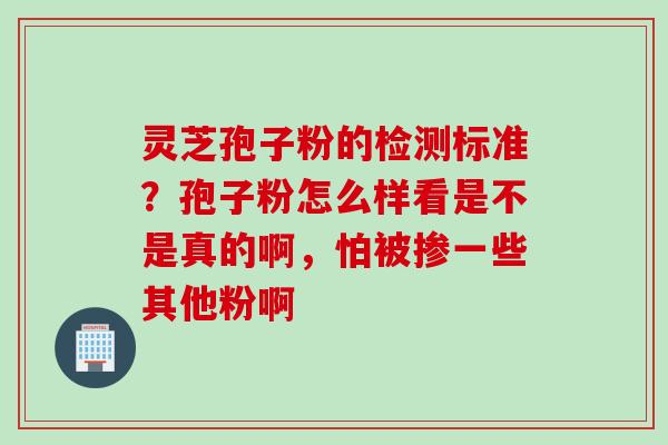 灵芝孢子粉的检测标准？孢子粉怎么样看是不是真的啊，怕被掺一些其他粉啊