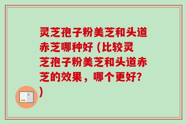 灵芝孢子粉美芝和头道赤芝哪种好 (比较灵芝孢子粉美芝和头道赤芝的效果,哪个更好?) 灵芝孢子粉美芝和头道赤芝哪种好 (比较灵芝孢子粉美芝和头道赤芝的效果,哪个更好?)