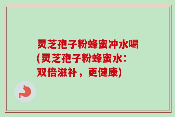 灵芝孢子粉蜂蜜冲水喝(灵芝孢子粉蜂蜜水：双倍滋补，更健康)