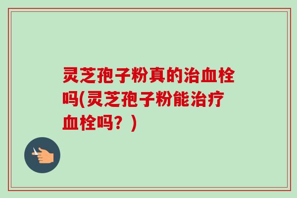 灵芝孢子粉真的治血栓吗(灵芝孢子粉能治疗血栓吗？)