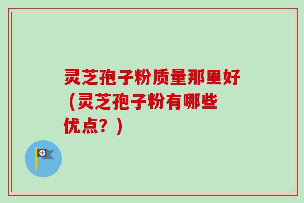 灵芝孢子粉质量那里好 (灵芝孢子粉有哪些优点？)