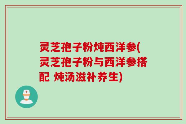 灵芝孢子粉炖西洋参(灵芝孢子粉与西洋参搭配 炖汤滋补养生)