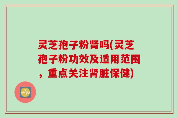 灵芝孢子粉肾吗(灵芝孢子粉功效及适用范围，重点关注肾脏保健)