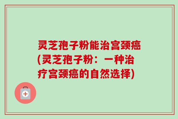 灵芝孢子粉能治宫颈癌(灵芝孢子粉：一种治疗宫颈癌的自然选择)