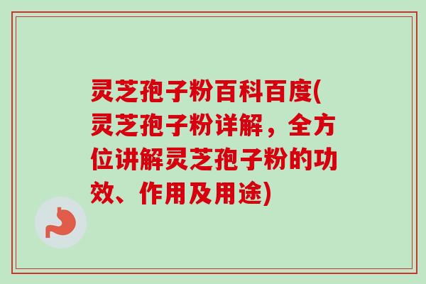 灵芝孢子粉百科百度(灵芝孢子粉详解，全方位讲解灵芝孢子粉的功效、作用及用途)