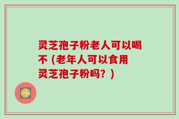 灵芝孢子粉老人可以喝不 (老年人可以食用灵芝孢子粉吗？)