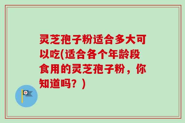 灵芝孢子粉适合多大可以吃(适合各个年龄段食用的灵芝孢子粉，你知道吗？)