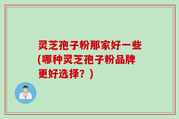 灵芝孢子粉那家好一些(哪种灵芝孢子粉品牌更好选择？)