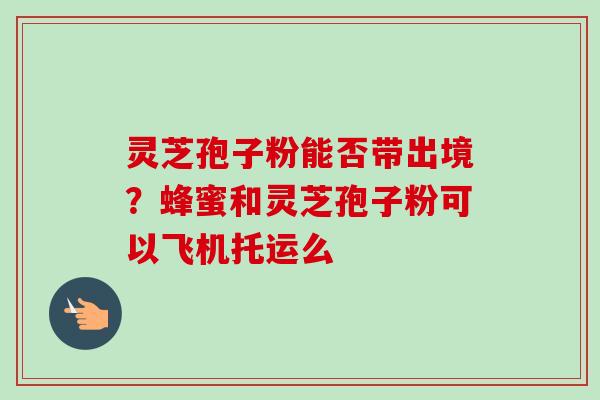 灵芝孢子粉能否带出境？蜂蜜和灵芝孢子粉可以飞机托运么